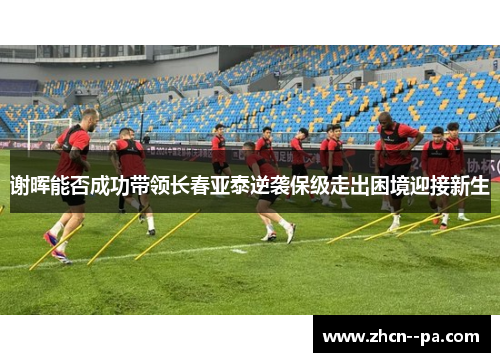 谢晖能否成功带领长春亚泰逆袭保级走出困境迎接新生 谢晖能否成功带领长春亚泰逆袭保级走出困境迎接新生