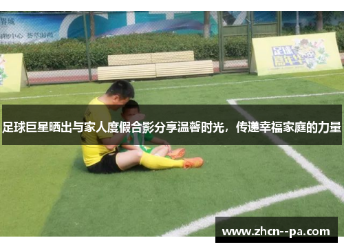 足球巨星晒出与家人度假合影分享温馨时光,传递幸福家庭的力量 足球巨星晒出与家人度假合影分享温馨时光,传递幸福家庭的力量