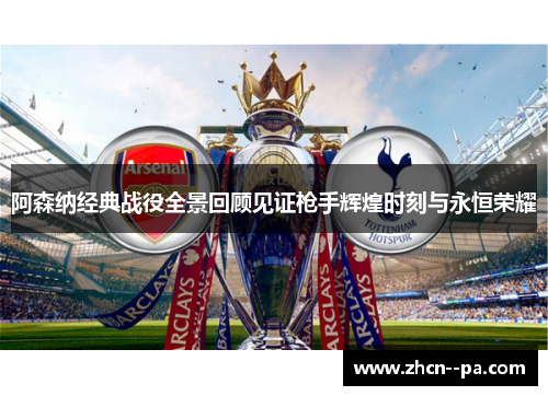 阿森纳经典战役全景回顾见证枪手辉煌时刻与永恒荣耀