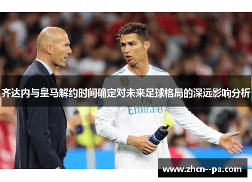 齐达内与皇马解约时间确定对未来足球格局的深远影响分析 齐达内与皇马解约时间确定对未来足球格局的深远影响分析