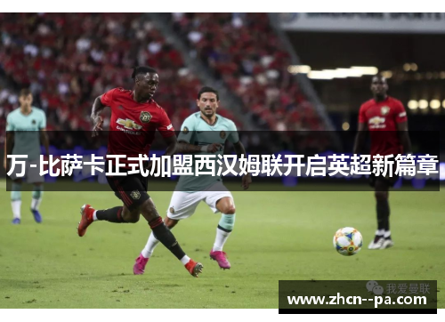 万-比萨卡正式加盟西汉姆联开启英超新篇章 万-比萨卡正式加盟西汉姆联开启英超新篇章