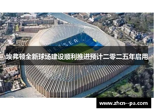 埃弗顿全新球场建设顺利推进预计二零二五年启用
