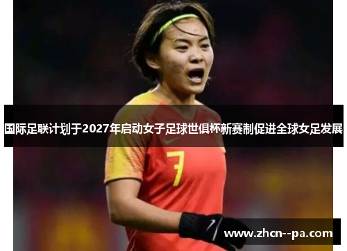 国际足联计划于2027年启动女子足球世俱杯新赛制促进全球女足发展