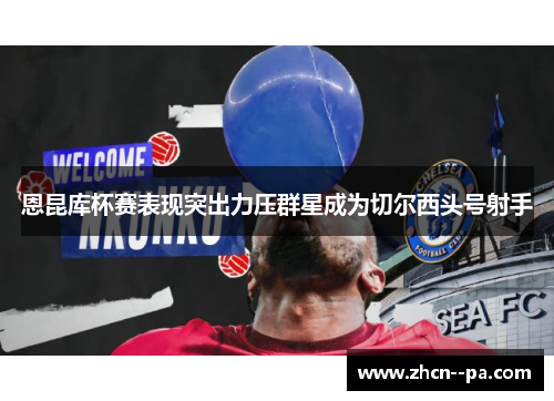 恩昆库杯赛表现突出力压群星成为切尔西头号射手 恩昆库杯赛表现突出力压群星成为切尔西头号射手