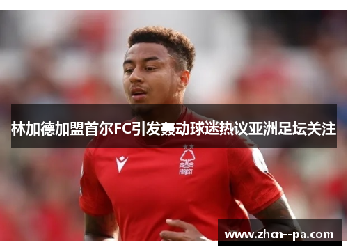 林加德加盟首尔FC引发轰动球迷热议亚洲足坛关注