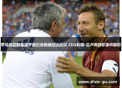 罗马高层解雇德罗西引发极端球迷抗议 CEO莉娜·苏卢库辞职事件解析 罗马高层解雇德罗西引发极端球迷抗议 CEO莉娜·苏卢库辞职事件解析